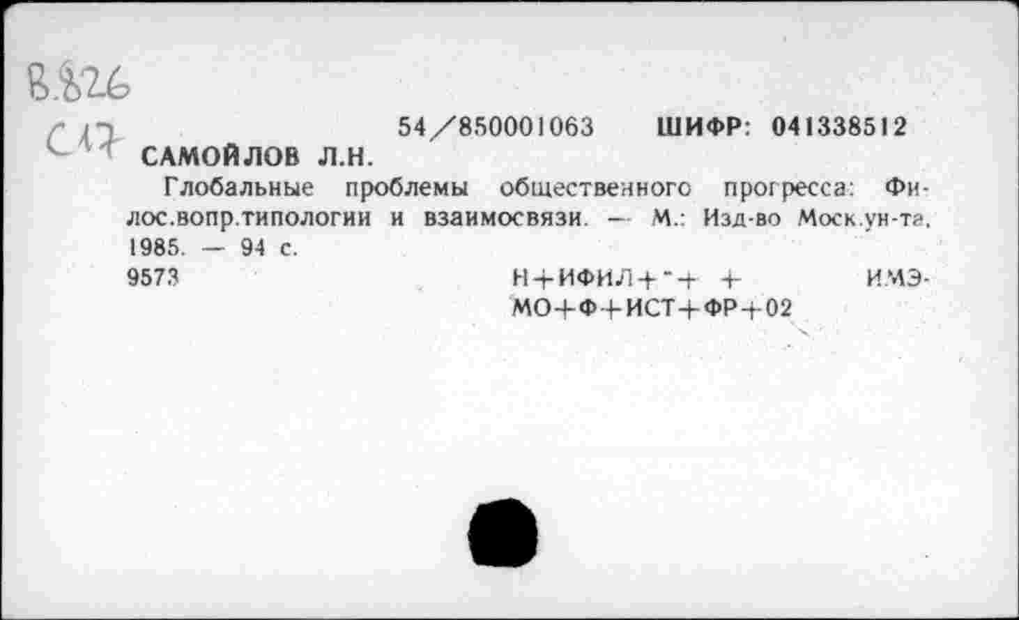 ﻿54/850001063 ШИФР: 041338512 САМОЙЛОВ Л.Н.
Глобальные проблемы общественного прогресса: Фи-лос.вопр.типологии и взаимосвязи. — М.: Изд-во Моск.ун-тг, 1985. — 94 с.
9573	Н + ИФИЛ + Ч- +	ИМЭ-
МО+Ф-4-ИСТ+ФР+02